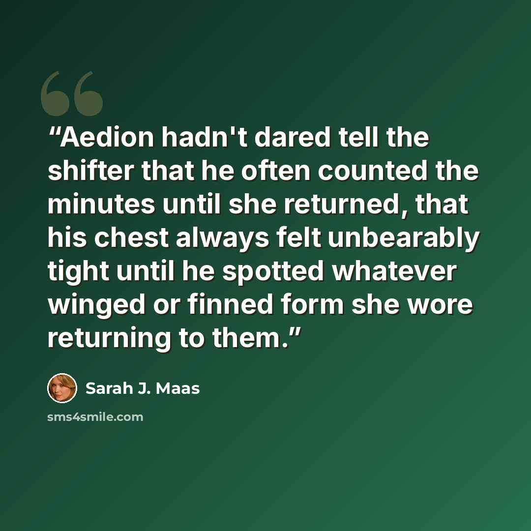 “Aedion hadn't dared tell the shifter that he often counted the minutes until she returned, that his chest always felt unbearably tight until he spotted whatever winged or finned form she wore returning to them.” quote by Sarah J. Maas