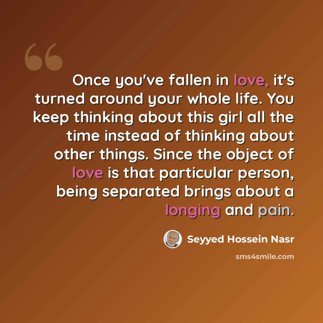 “Once you've fallen in love, it's turned around your whole life. You keep thinking about this girl all the time instead of thinking about other things. Since the object of love is that particular person, being separated brings about a longing and pain.” quote by Seyyed Hossein Nasr