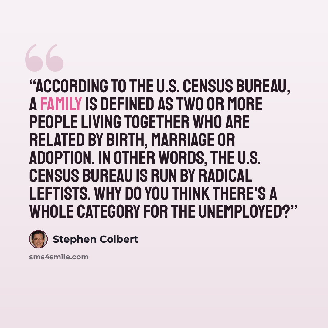 “According to the U.S. Census Bureau, a family is defined as two or more people living together who are related by birth, marriage or adoption. In other words, the U.S. Census Bureau is run by radical leftists. Why do you think there's a whole category for the unemployed?” quote by Stephen Colbert