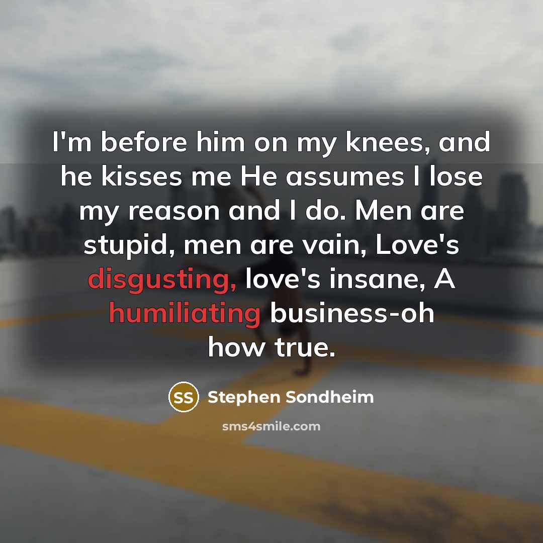 “I'm before him on my knees, and he kisses me He assumes I lose my reason and I do. Men are stupid, men are vain, Love's disgusting, love's insane, A humiliating business-oh how true.” quote by Stephen Sondheim
