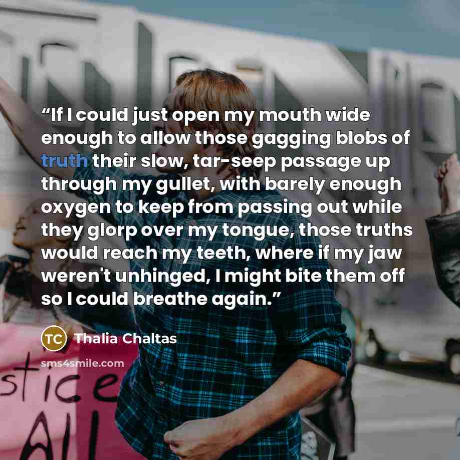 “If I could just open my mouth wide enough to allow those gagging blobs of truth their slow, tar-seep passage up through my gullet, with barely enough oxygen to keep from passing out while they glorp over my tongue, those truths would reach my teeth, where if my jaw weren't unhinged, I might bite…” quote by Thalia Chaltas