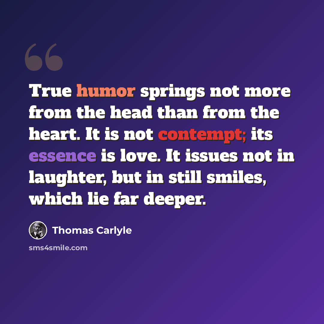“True humor springs not more from the head than from the heart. It is not contempt; its essence is love. It issues not in laughter, but in still smiles, which lie far deeper.” quote by Thomas Carlyle