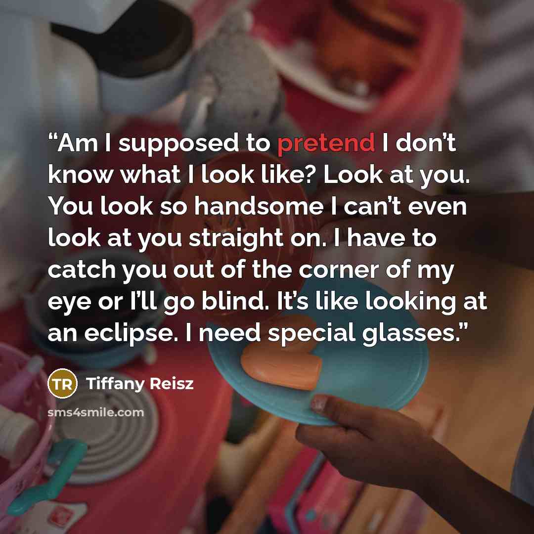 “Am I supposed to pretend I don’t know what I look like? Look at you. You look so handsome I can’t even look at you straight on. I have to catch you out of the corner of my eye or I’ll go blind. It’s like looking at an eclipse. I need special glasses.” quote by Tiffany Reisz