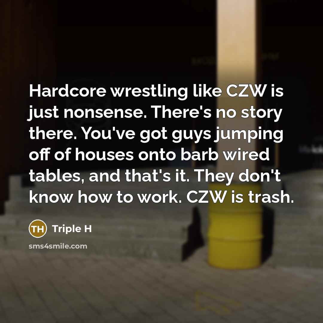 “Hardcore wrestling like CZW is just nonsense. There's no story there. You've got guys jumping off of houses onto barb wired tables, and that's it. They don't know how to work. CZW is trash.” quote by Triple H