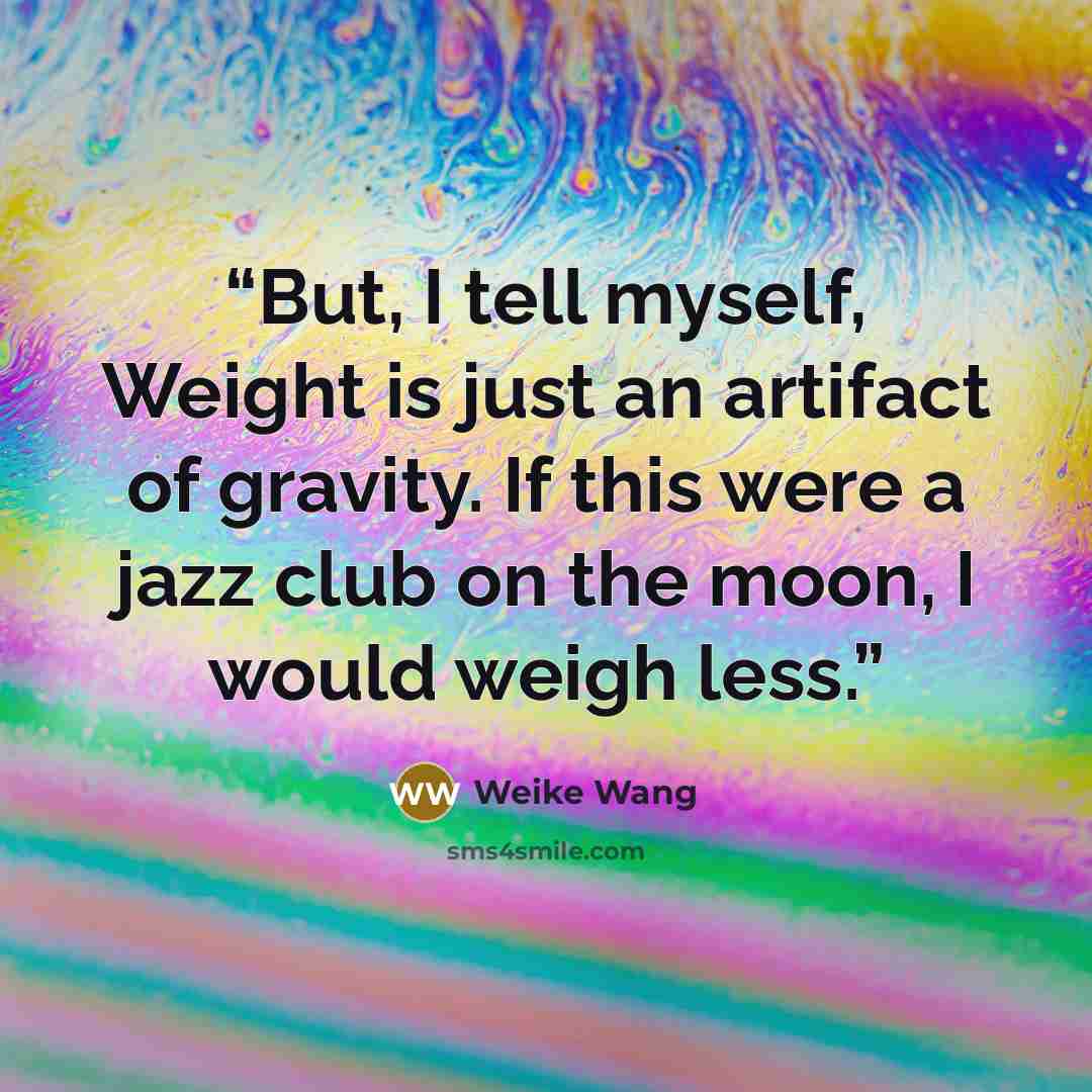 “But, I tell myself, Weight is just an artifact of gravity. If this were a jazz club on the moon, I would weigh less.” quote by Weike Wang