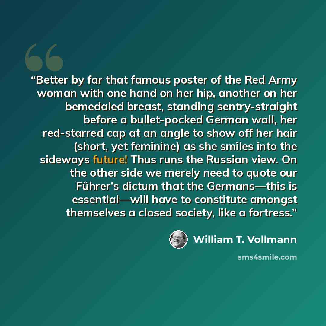 “Better by far that famous poster of the Red Army woman with one hand on her hip, another on her bemedaled breast, standing sentry-straight before a bullet-pocked German wall, her red-starred cap at an angle to show off her hair (short, yet feminine) as she smiles into the sideways future! Thus…” quote by William T. Vollmann
