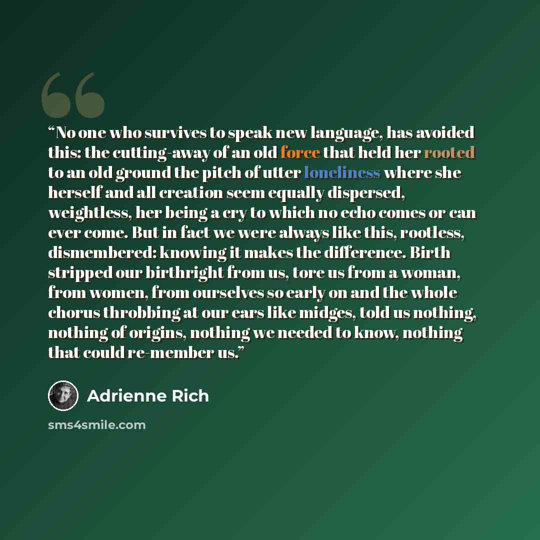 “No one who survives to speak new language, has avoided this: the cutting-away of an old force that held her rooted to an old ground the pitch of utter loneliness where she herself and all creation seem equally dispersed, weightless, her being a cry to which no echo comes or can ever come. But in…” quote by Adrienne Rich