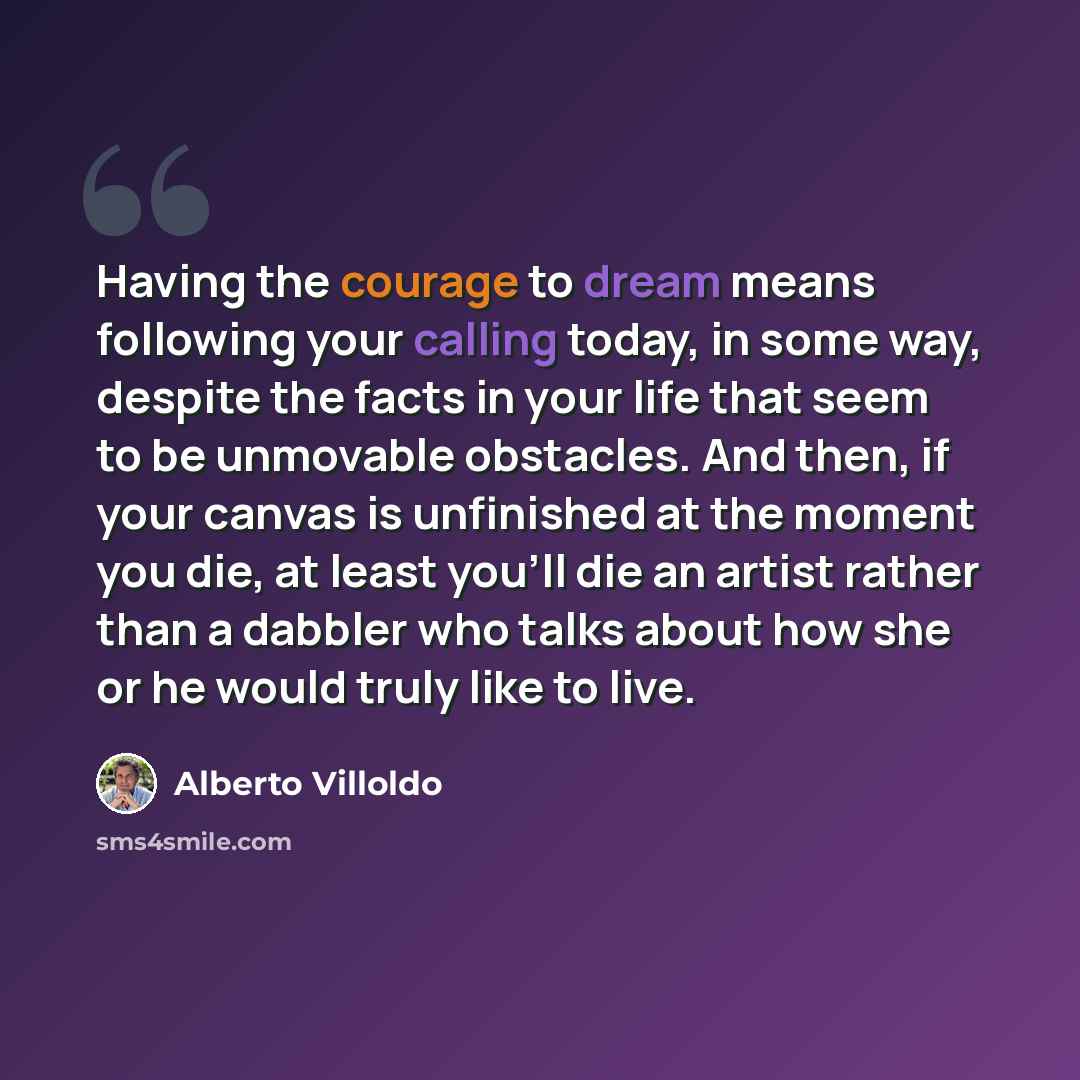 “Having the courage to dream means following your calling today, in some way, despite the facts in your life that seem to be unmovable obstacles. And then, if your canvas is unfinished at the moment you die, at least you'll die an artist rather than a dabbler who talks about how she or he would…” quote by Alberto Villoldo