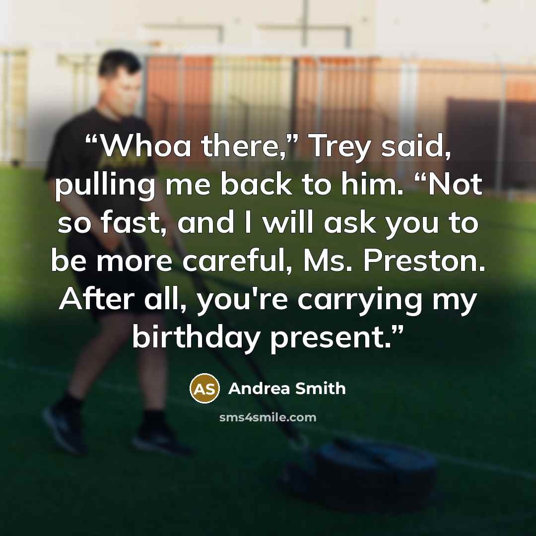 “Whoa there,” Trey said, pulling me back to him. “Not so fast, and I will ask you to be more careful, Ms. Preston. After all, you're carrying my birthday present.” quote by Andrea Smith