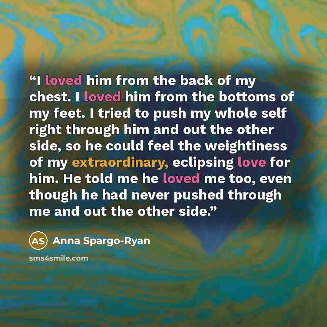 “I loved him from the back of my chest. I loved him from the bottoms of my feet. I tried to push my whole self right through him and out the other side, so he could feel the weightiness of my extraordinary, eclipsing love for him. He told me he loved me too, even though he had never pushed through…” quote by Anna Spargo-Ryan