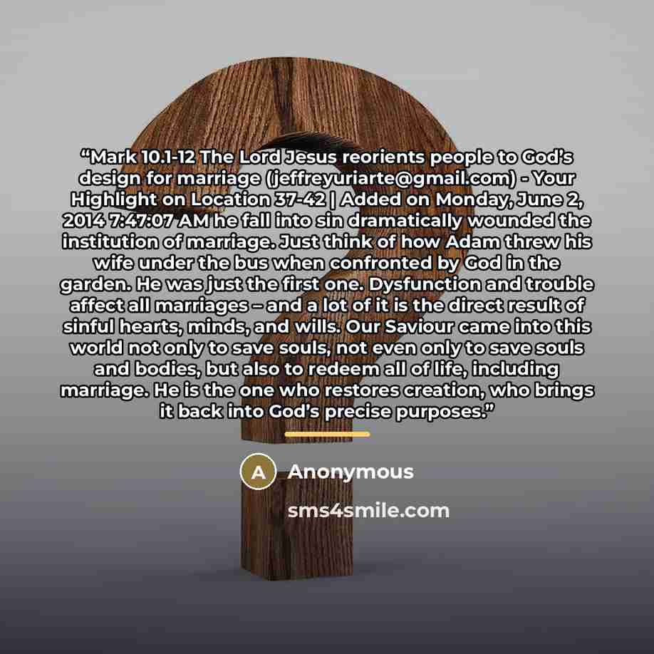 “Mark 10.1-12 The Lord Jesus reorients people to God’s design for marriage (jeffreyuriarte@gmail.com) - Your Highlight on Location 37-42 | Added on Monday, June 2, 2014 7:47:07 AM he fall into sin dramatically wounded the institution of marriage. Just think of how Adam threw his wife under the bus…” quote by Anonymous