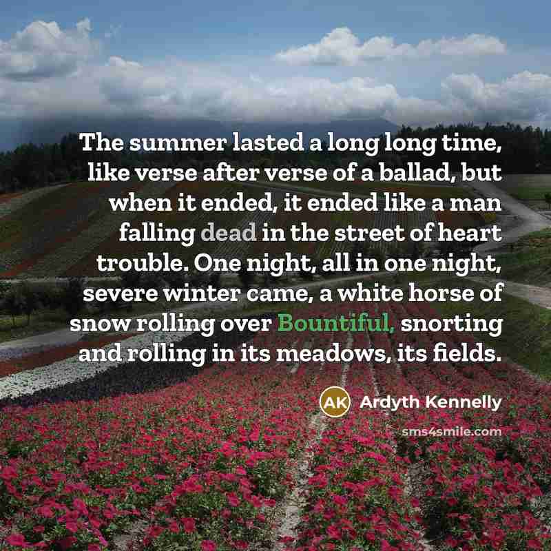 “The summer lasted a long long time, like verse after verse of a ballad, but when it ended, it ended like a man falling dead in the street of heart trouble. One night, all in one night, severe winter came, a white horse of snow rolling over Bountiful, snorting and rolling in its meadows, its fields.” quote by Ardyth Kennelly