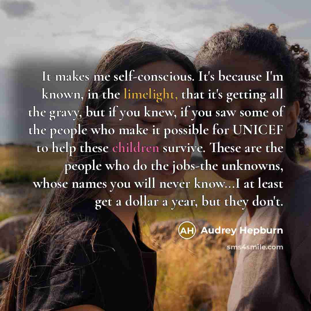 “It makes me self-conscious. It's because I'm known, in the limelight, that it's getting all the gravy, but if you knew, if you saw some of the people who make it possible for UNICEF to help these children survive. These are the people who do the jobs-the unknowns, whose names you will never…” quote by Audrey Hepburn
