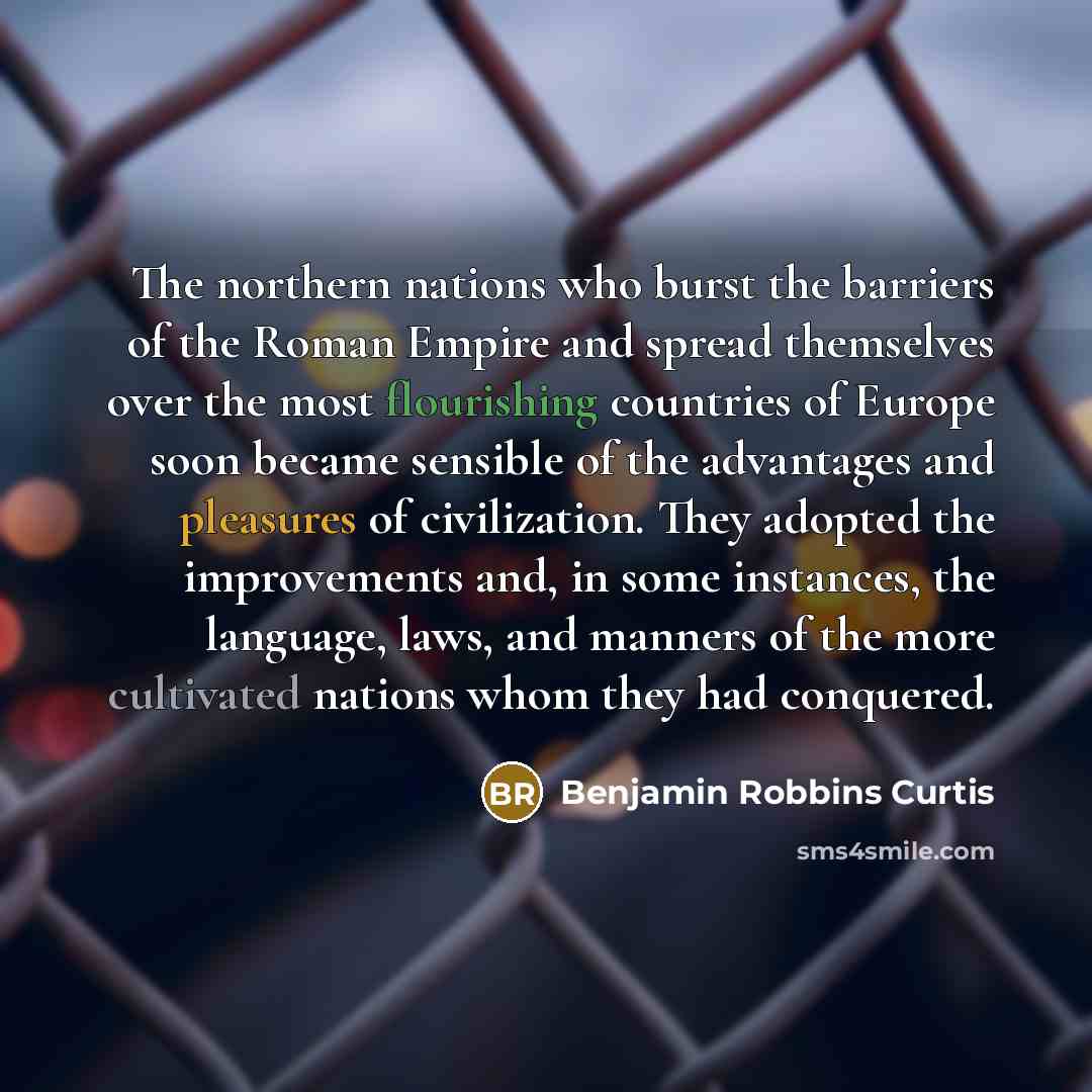 “The northern nations who burst the barriers of the Roman Empire and spread themselves over the most flourishing countries of Europe soon became sensible of the advantages and pleasures of civilization. They adopted the improvements and, in some instances, the language, laws, and manners of the…” quote by Benjamin Robbins Curtis