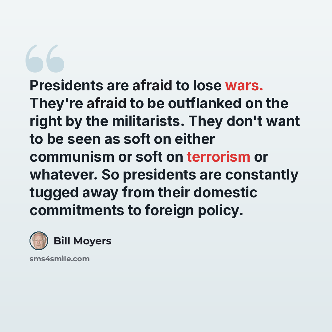 “Presidents are afraid to lose wars. They're afraid to be outflanked on the right by the militarists. They don't want to be seen as soft on either communism or soft on terrorism or whatever. So presidents are constantly tugged away from their domestic commitments to foreign policy.” quote by Bill Moyers