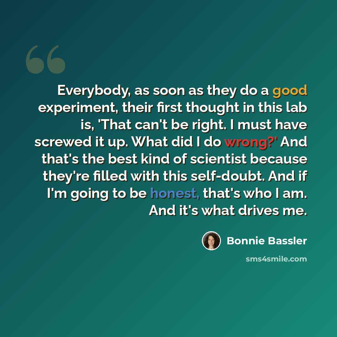 “Everybody, as soon as they do a good experiment, their first thought in this lab is, 'That can't be right. I must have screwed it up. What did I do wrong?' And that's the best kind of scientist because they're filled with this self-doubt. And if I'm going to be honest, that's who I am. And it's…” quote by Bonnie Bassler