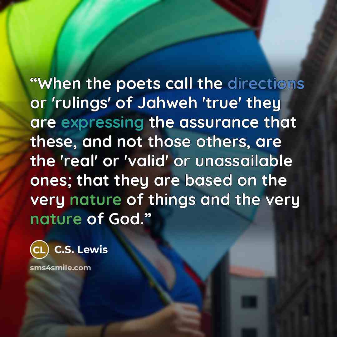 “When the poets call the directions or 'rulings' of Jahweh 'true' they are expressing the assurance that these, and not those others, are the 'real' or 'valid' or unassailable ones; that they are based on the very nature of things and the very nature of God.” quote by C.S. Lewis