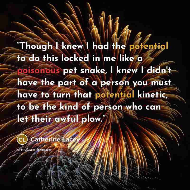 “Though I knew I had the potential to do this locked in me like a poisonous pet snake, I knew I didn't have the part of a person you must have to turn that potential kinetic, to be the kind of person who can let their awful plow.” quote by Catherine Lacey