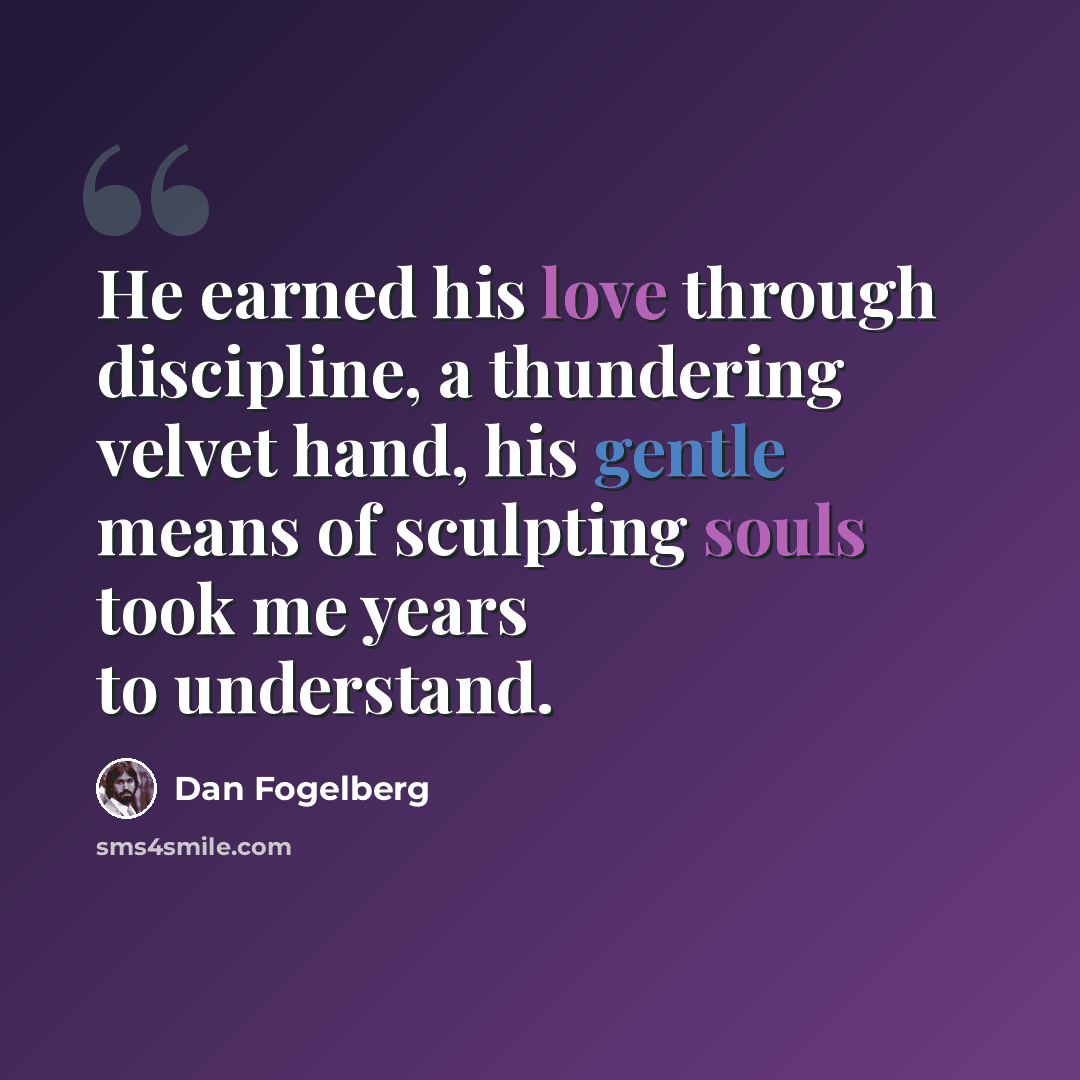 “He earned his love through discipline, a thundering velvet hand, his gentle means of sculpting souls took me years to understand.” quote by Dan Fogelberg