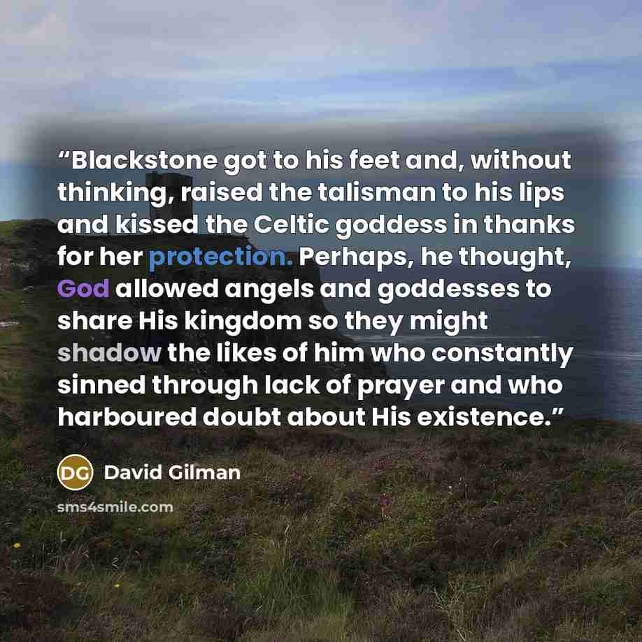 “Blackstone got to his feet and, without thinking, raised the talisman to his lips and kissed the Celtic goddess in thanks for her protection. Perhaps, he thought, God allowed angels and goddesses to share His kingdom so they might shadow the likes of him who constantly sinned through lack of…” quote by David Gilman