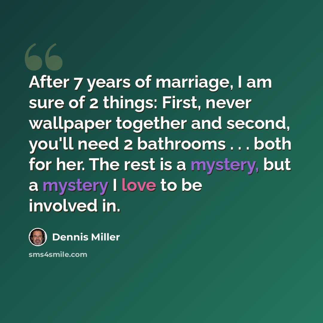 “After 7 years of marriage, I am sure of 2 things: First, never wallpaper together and second, you'll need 2 bathrooms . . . both for her. The rest is a mystery, but a mystery I love to be involved in.” quote by Dennis Miller