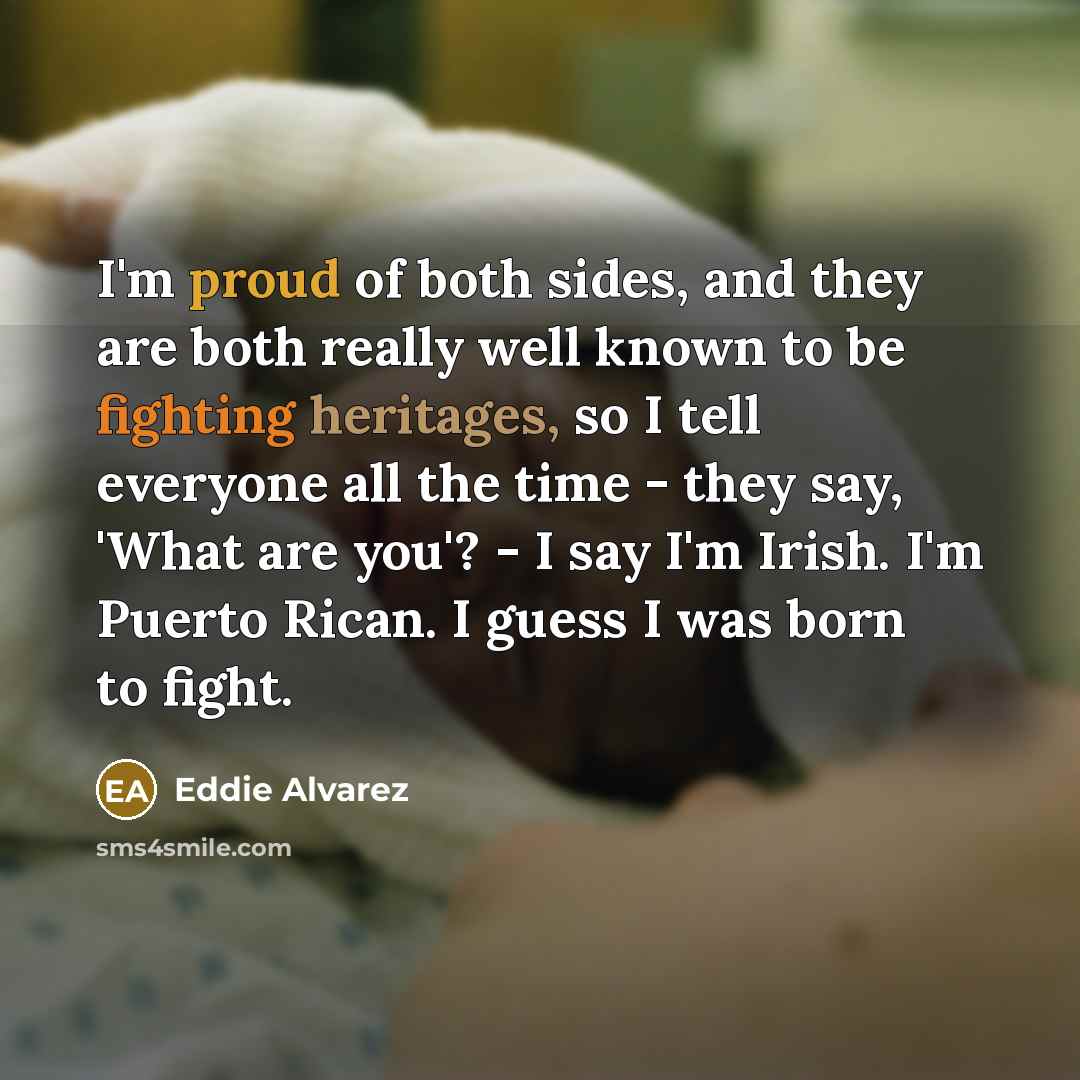 “I'm proud of both sides, and they are both really well known to be fighting heritages, so I tell everyone all the time - they say, 'What are you'? - I say I'm Irish. I'm Puerto Rican. I guess I was born to fight.” quote by Eddie Alvarez