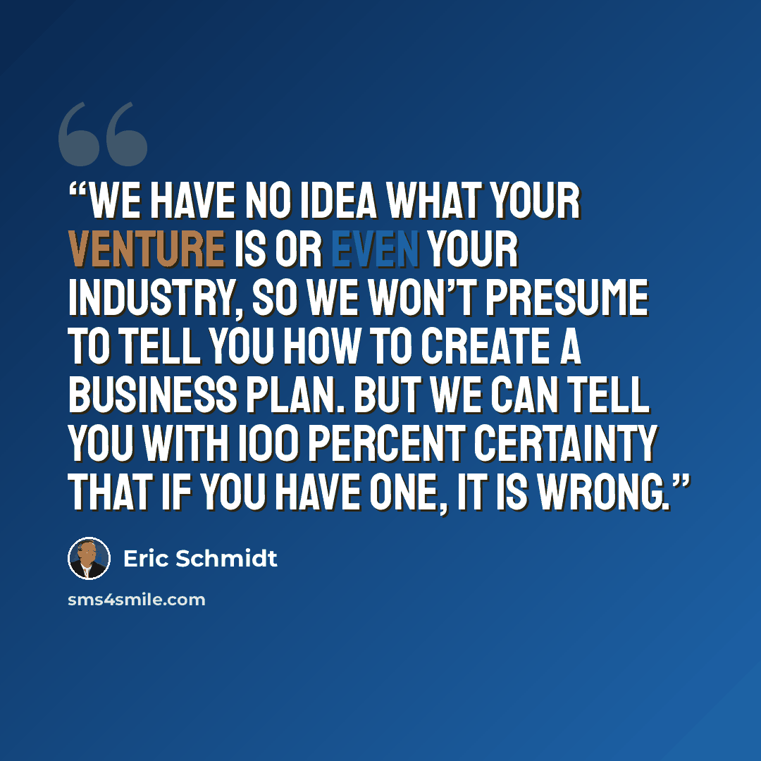 “We have no idea what your venture is or even your industry, so we won’t presume to tell you how to create a business plan. But we can tell you with 100 percent certainty that if you have one, it is wrong.” quote by Eric Schmidt