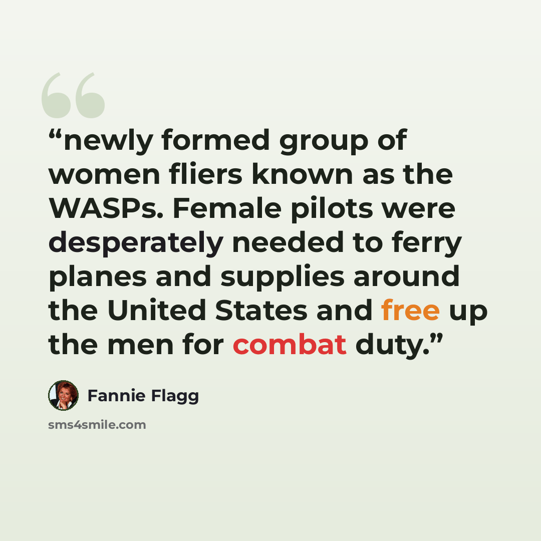 “newly formed group of women fliers known as the WASPs. Female pilots were desperately needed to ferry planes and supplies around the United States and free up the men for combat duty.” quote by Fannie Flagg