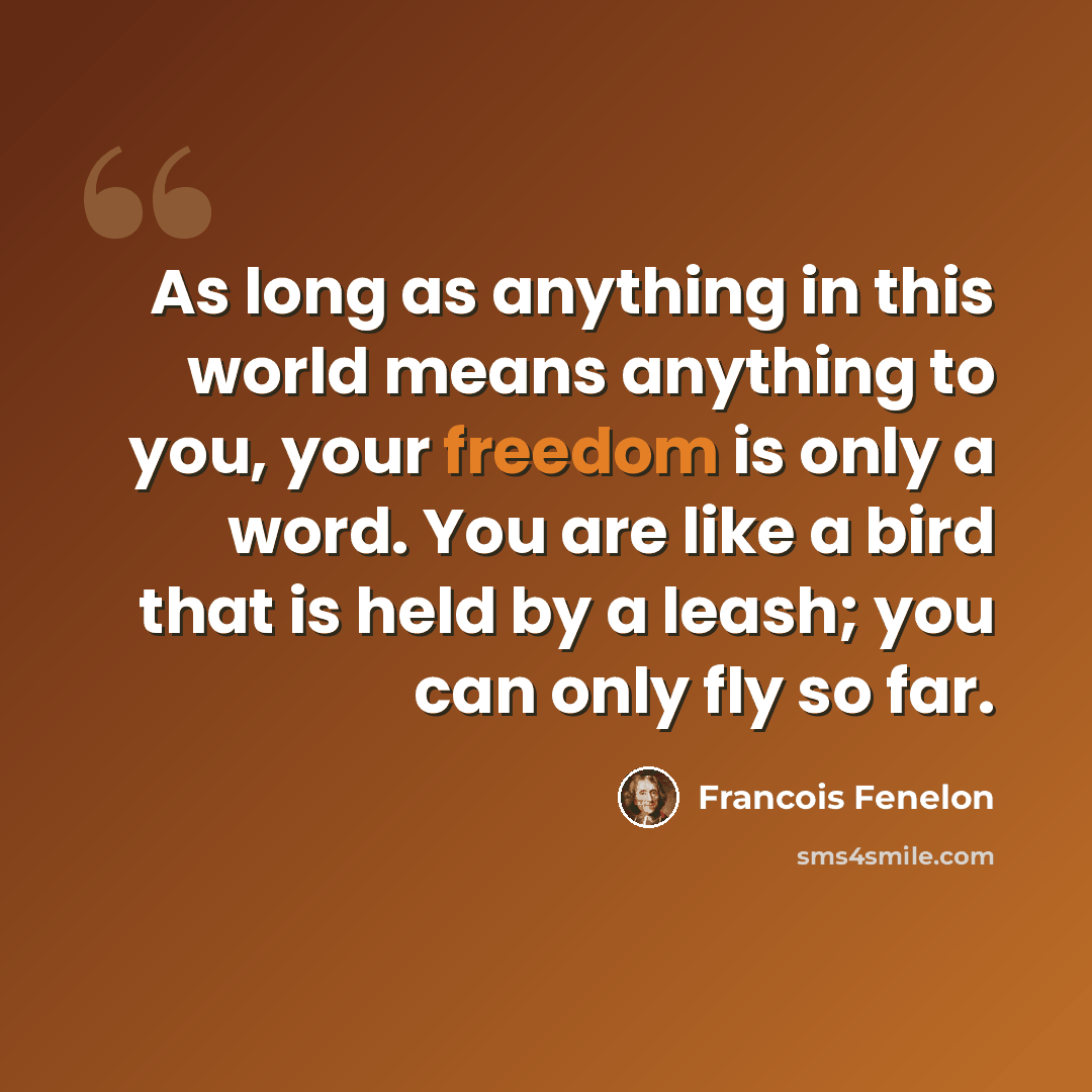 “As long as anything in this world means anything to you, your freedom is only a word. You are like a bird that is held by a leash; you can only fly so far.” quote by Francois Fenelon
