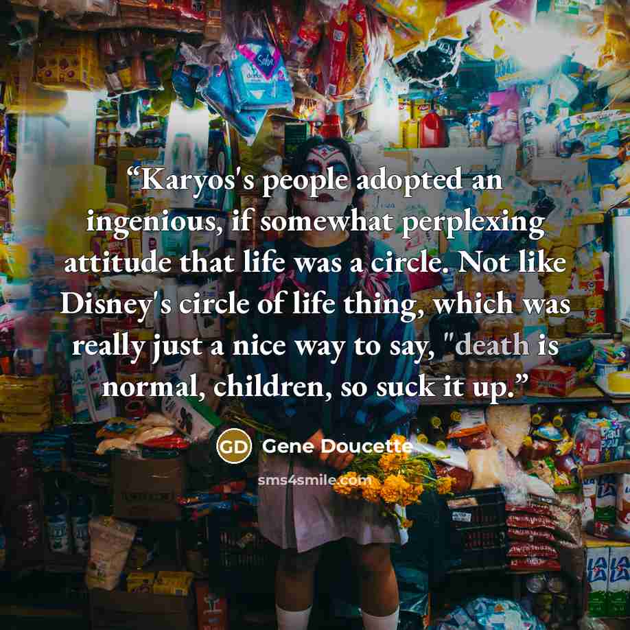 “Karyos's people adopted an ingenious, if somewhat perplexing attitude that life was a circle. Not like Disney's circle of life thing, which was really just a nice way to say, "death is normal, children, so suck it up.” quote by Gene Doucette