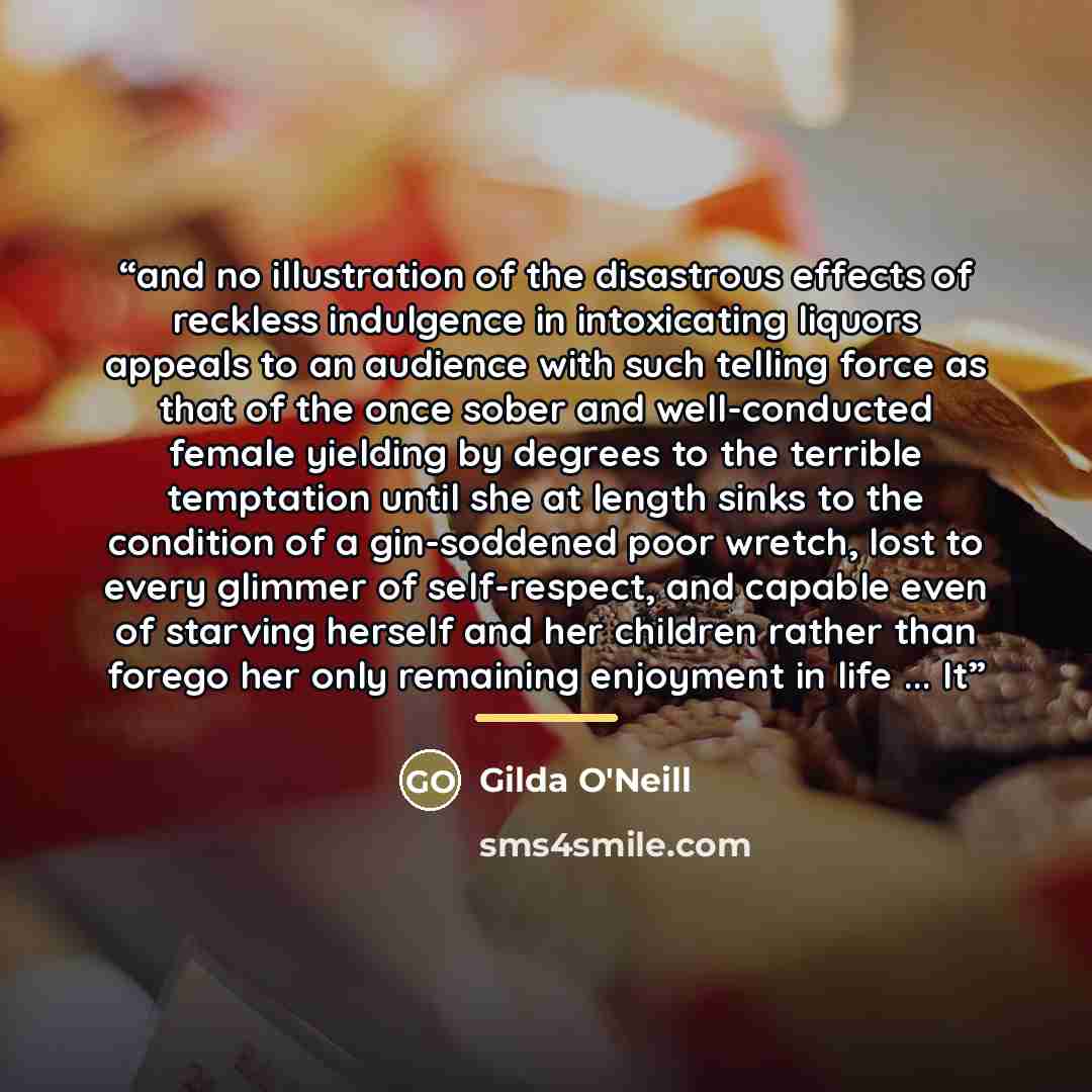 “and no illustration of the disastrous effects of reckless indulgence in intoxicating liquors appeals to an audience with such telling force as that of the once sober and well-conducted female yielding by degrees to the terrible temptation until she at length sinks to the condition of a…” quote by Gilda O'Neill