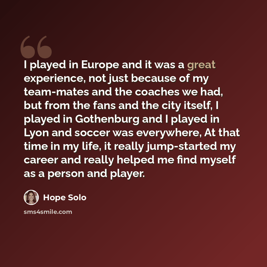 “I played in Europe and it was a great experience, not just because of my team-mates and the coaches we had, but from the fans and the city itself, I played in Gothenburg and I played in Lyon and soccer was everywhere, At that time in my life, it really jump-started my career and really helped me…” quote by Hope Solo