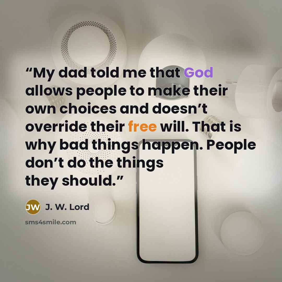 “My dad told me that God allows people to make their own choices and doesn’t override their free will. That is why bad things happen. People don’t do the things they should.” quote by J. W. Lord