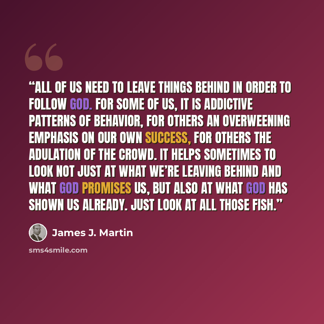 “All of us need to leave things behind in order to follow God. For some of us, it is addictive patterns of behavior, for others an overweening emphasis on our own success, for others the adulation of the crowd. It helps sometimes to look not just at what we’re leaving behind and what God promises…” quote by James J. Martin