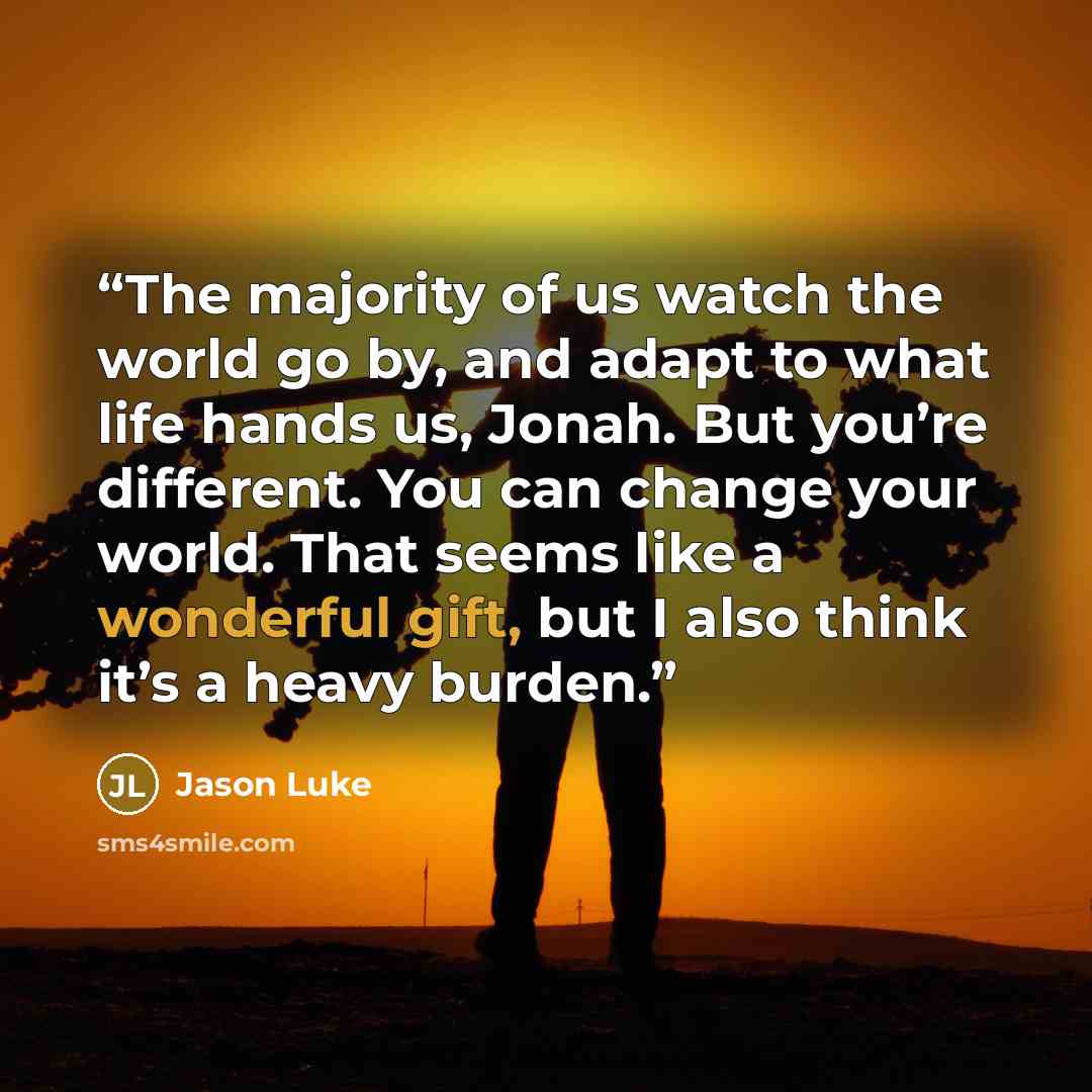 “The majority of us watch the world go by, and adapt to what life hands us, Jonah. But you’re different. You can change your world. That seems like a wonderful gift, but I also think it’s a heavy burden.” quote by Jason Luke