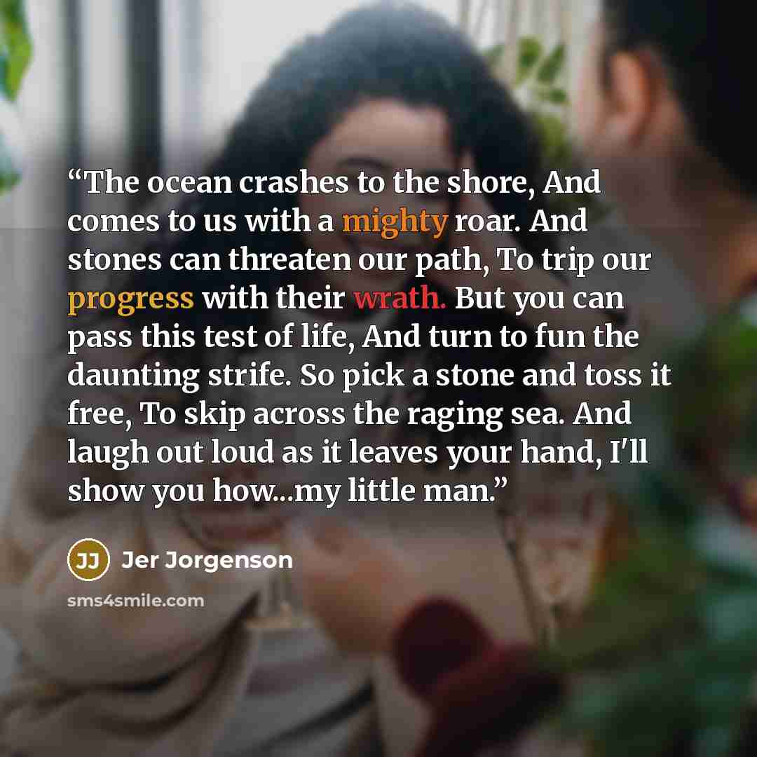 “The ocean crashes to the shore, And comes to us with a mighty roar. And stones can threaten our path, To trip our progress with their wrath. But you can pass this test of life, And turn to fun the daunting strife. So pick a stone and toss it free, To skip across the raging sea. And laugh out loud…” quote by Jer Jorgenson