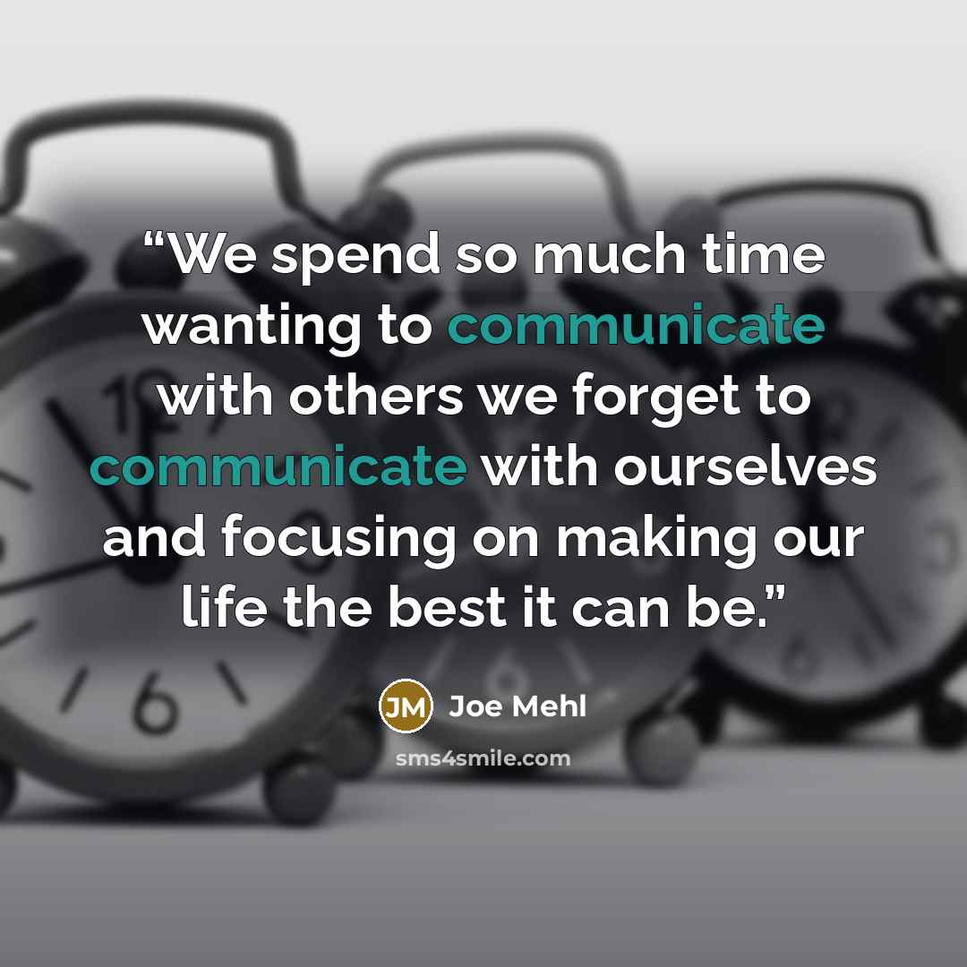 “We spend so much time wanting to communicate with others we forget to communicate with ourselves and focusing on making our life the best it can be.” quote by Joe Mehl