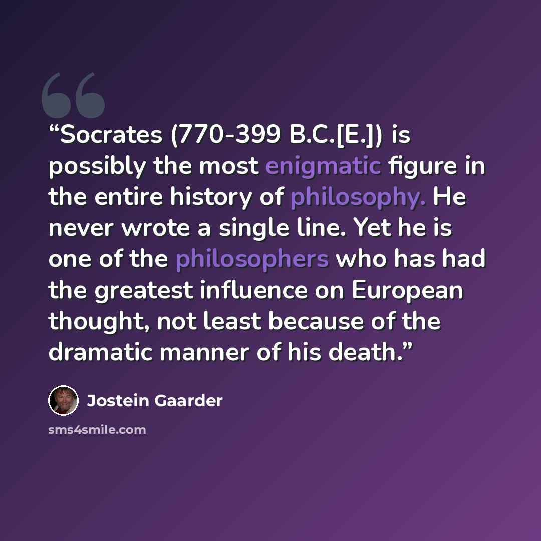 “Socrates (770-399 B.C.[E.]) is possibly the most enigmatic figure in the entire history of philosophy. He never wrote a single line. Yet he is one of the philosophers who has had the greatest influence on European thought, not least because of the dramatic manner of his death.” quote by Jostein Gaarder