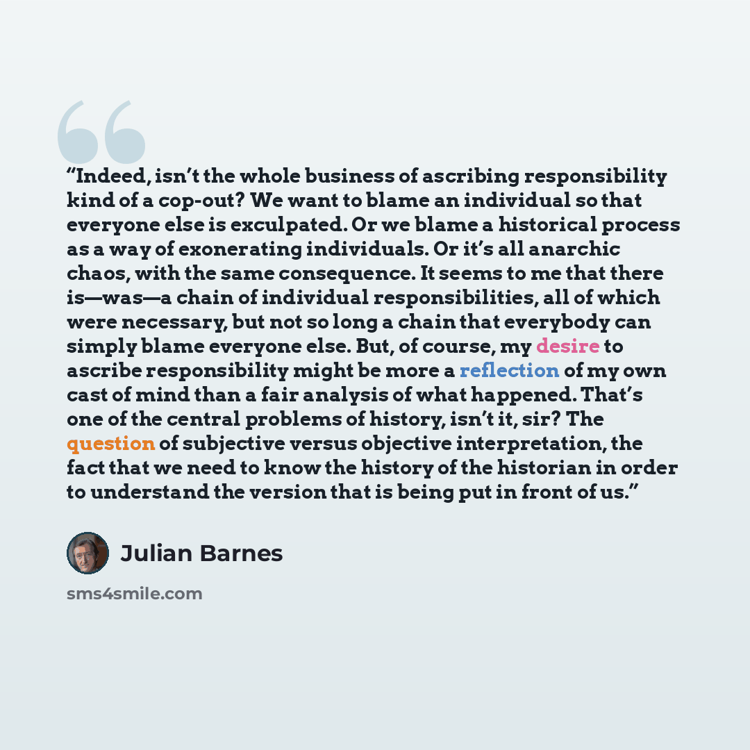 “Indeed, isn’t the whole business of ascribing responsibility kind of a cop-out? We want to blame an individual so that everyone else is exculpated. Or we blame a historical process as a way of exonerating individuals. Or it’s all anarchic chaos, with the same consequence. It seems to me that there…” quote by Julian Barnes
