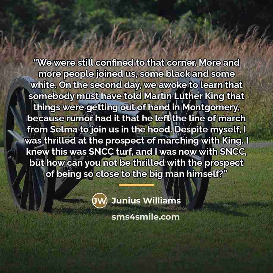 “We were still confined to that corner. More and more people joined us, some black and some white. On the second day, we awoke to learn that somebody must have told Martin Luther King that things were getting out of hand in Montgomery, because rumor had it that he left the line of march from Selma…” quote by Junius Williams