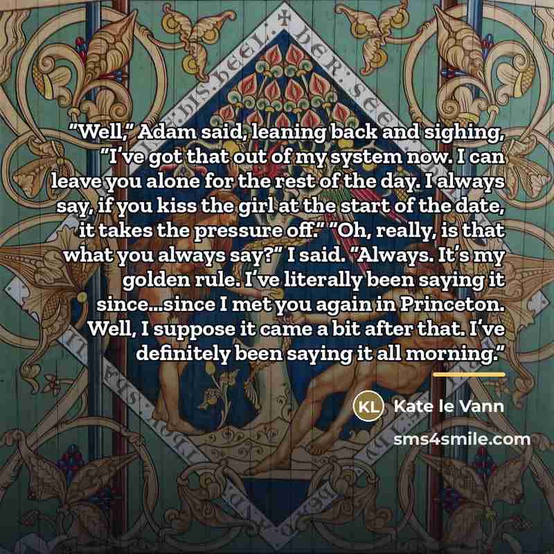 “Well,” Adam said, leaning back and sighing, “I’ve got that out of my system now. I can leave you alone for the rest of the day. I always say, if you kiss the girl at the start of the date, it takes the pressure off.” “Oh, really, is that what you always say?” I said. “Always. It’s my golden rule…” quote by Kate le Vann