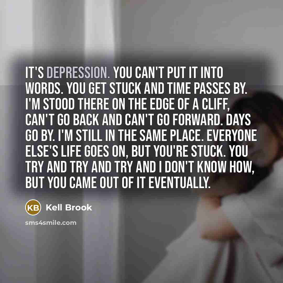 “It's depression. You can't put it into words. You get stuck and time passes by. I'm stood there on the edge of a cliff, can't go back and can't go forward. Days go by. I'm still in the same place. Everyone else's life goes on, but you're stuck. You try and try and try and I don't know how, but you…” quote by Kell Brook