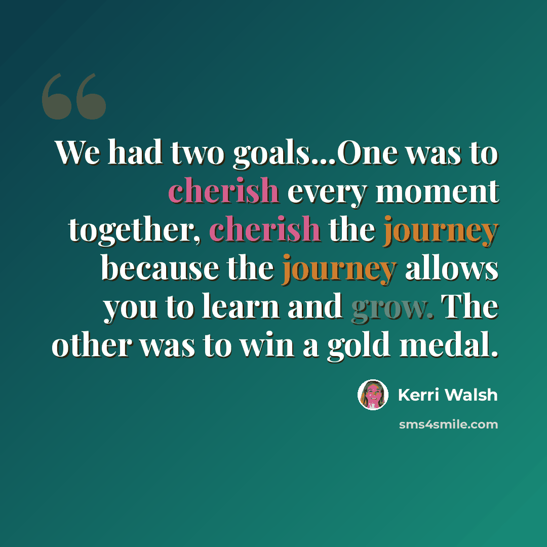“We had two goals...One was to cherish every moment together, cherish the journey because the journey allows you to learn and grow. The other was to win a gold medal.” quote by Kerri Walsh