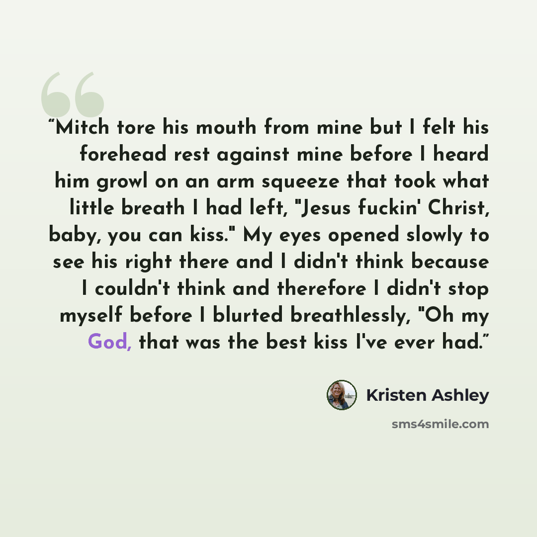 “Mitch tore his mouth from mine but I felt his forehead rest against mine before I heard him growl on an arm squeeze that took what little breath I had left, "Jesus fuckin' Christ, baby, you can kiss." My eyes opened slowly to see his right there and I didn't think because I couldn't think and…” quote by Kristen Ashley