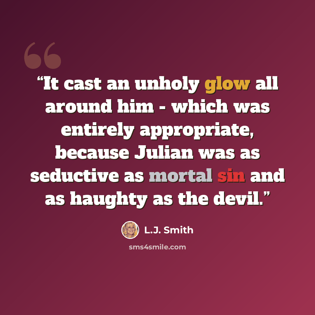 “It cast an unholy glow all around him - which was entirely appropriate, because Julian was as seductive as mortal sin and as haughty as the devil.” quote by L.J. Smith