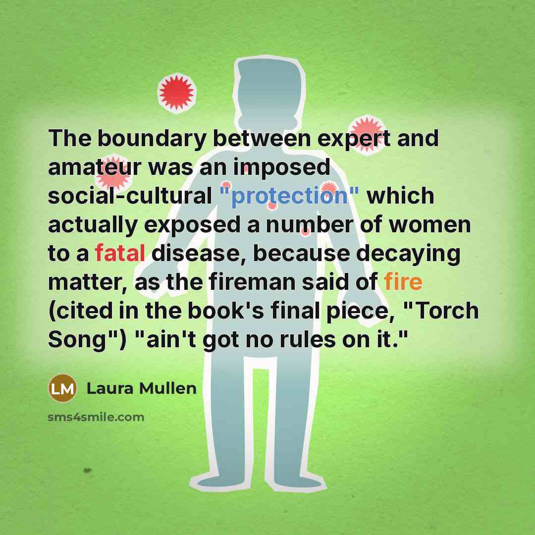 “The boundary between expert and amateur was an imposed social-cultural "protection" which actually exposed a number of women to a fatal disease, because decaying matter, as the fireman said of fire (cited in the book's final piece, "Torch Song") "ain't got no rules on it."” quote by Laura Mullen
