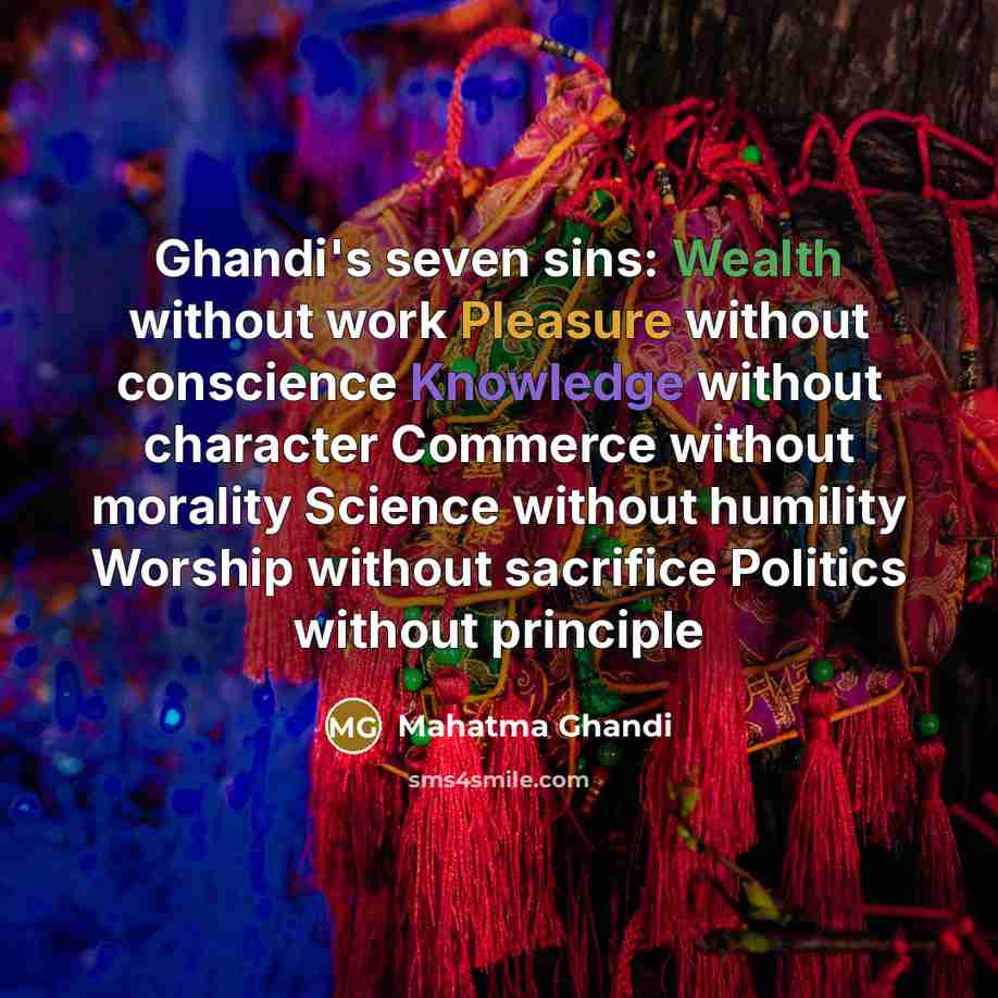 “Ghandi's seven sins: Wealth without work Pleasure without conscience Knowledge without character Commerce without morality Science without humility Worship without sacrifice Politics without principle” quote by Mahatma Ghandi