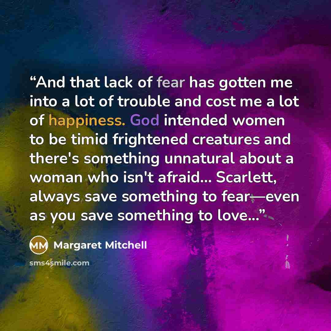 “And that lack of fear has gotten me into a lot of trouble and cost me a lot of happiness. God intended women to be timid frightened creatures and there's something unnatural about a woman who isn't afraid... Scarlett, always save something to fear—even as you save something to love...” quote by Margaret Mitchell