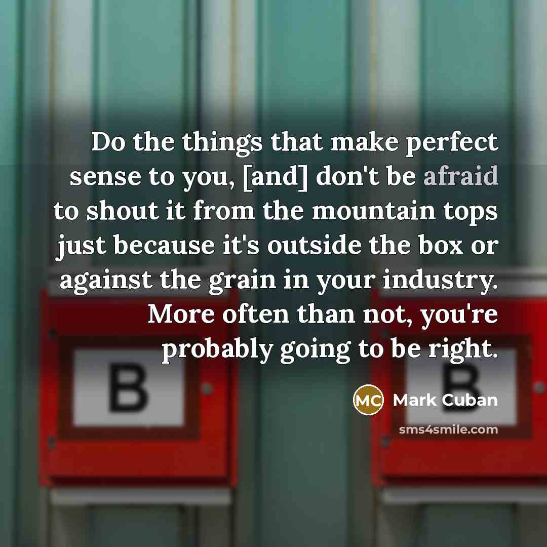 “Do the things that make perfect sense to you, [and] don't be afraid to shout it from the mountain tops just because it's outside the box or against the grain in your industry. More often than not, you're probably going to be right.” quote by Mark Cuban