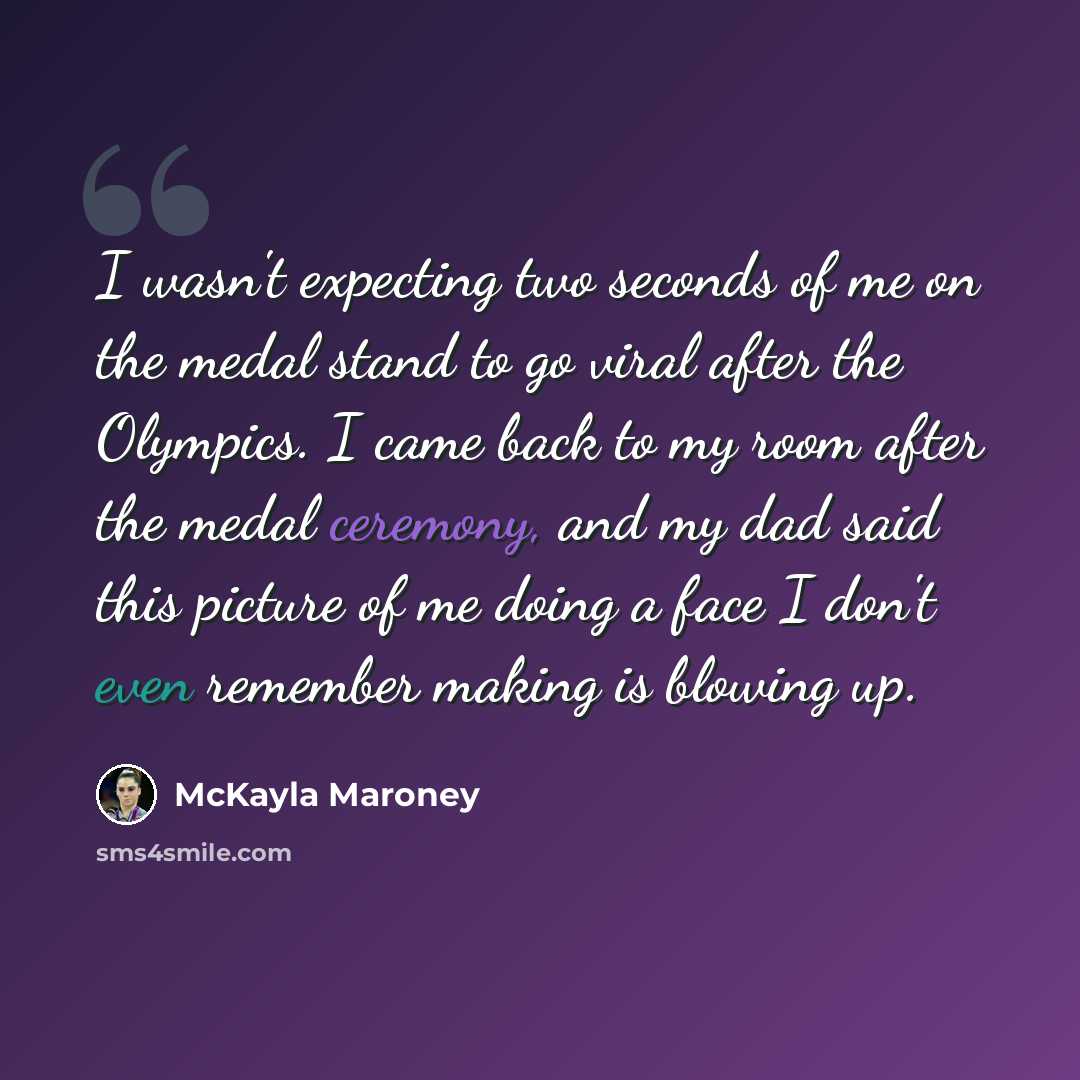 “I wasn't expecting two seconds of me on the medal stand to go viral after the Olympics. I came back to my room after the medal ceremony, and my dad said this picture of me doing a face I don't even remember making is blowing up.” quote by McKayla Maroney